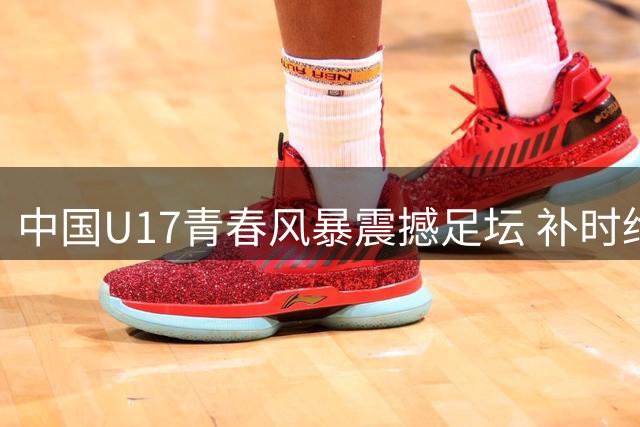 中国U17青春风暴震撼足坛 补时绝杀阿森纳展新锐实力